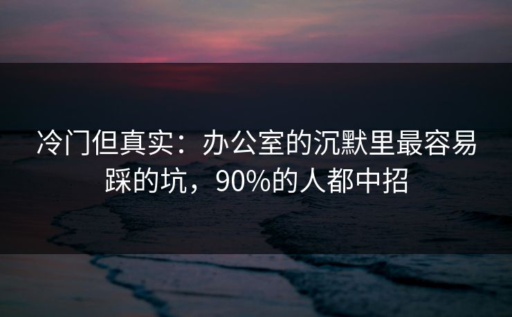 冷门但真实：办公室的沉默里最容易踩的坑，90%的人都中招