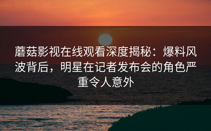 蘑菇影视在线观看深度揭秘:爆料风波背后,明星在记者发布会的角色严重令人意外 蘑菇影视在线观看深度揭秘:爆料风波背后,明星在记者发布会的角色严重令人意外