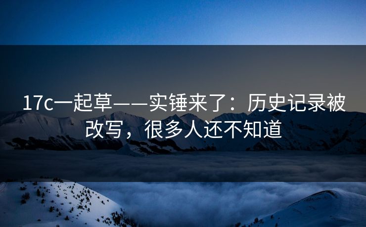 17c一起草——实锤来了：历史记录被改写，很多人还不知道