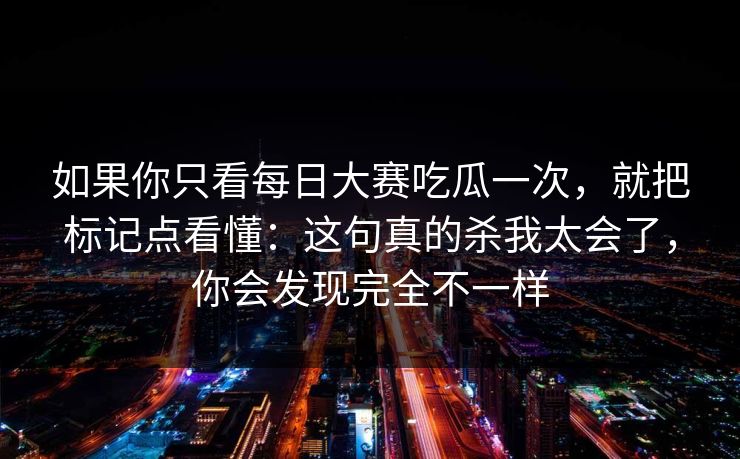 如果你只看每日大赛吃瓜一次，就把标记点看懂：这句真的杀我太会了，你会发现完全不一样