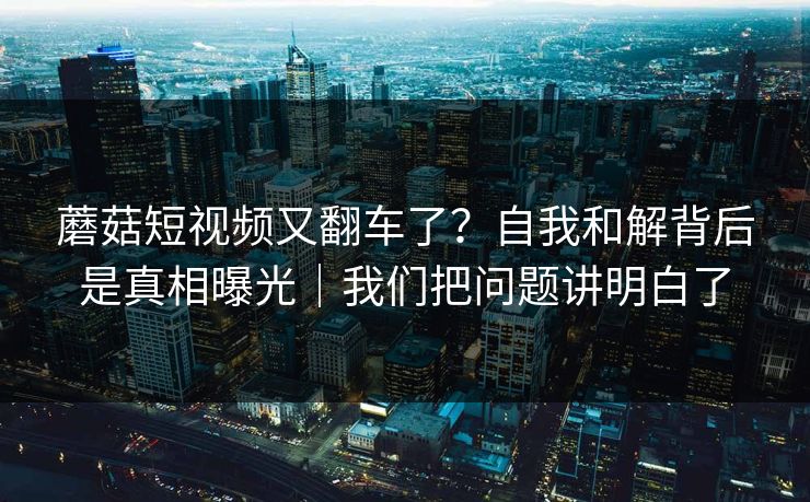 蘑菇短视频又翻车了？自我和解背后是真相曝光｜我们把问题讲明白了