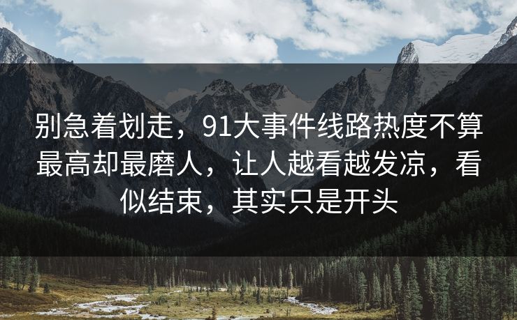别急着划走,91大事件线路热度不算最高却最磨人,让人越看越发凉,看似结束,其实只是开头 别急着划走,91大事件线路热度不算最高却最磨人,让人越看越发凉,看似结束,其实只是开头